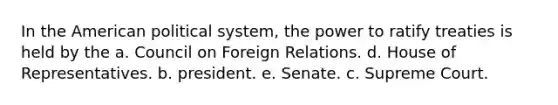 In the American political system, the power to ratify treaties is held by the a. Council on Foreign Relations. d. House of Representatives. b. president. e. Senate. c. Supreme Court.