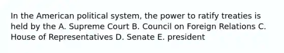 In the American political system, the power to ratify treaties is held by the A. Supreme Court B. Council on Foreign Relations C. House of Representatives D. Senate E. president