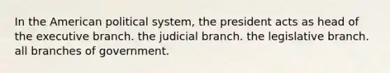 In the American political system, the president acts as head of the executive branch. the judicial branch. the legislative branch. all branches of government.