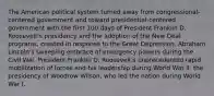 The American political system turned away from congressional-centered government and toward presidential-centered government with the first 100 days of President Franklin D. Roosevelt's presidency and the adoption of the New Deal programs, created in response to the Great Depression. Abraham Lincoln's sweeping embrace of emergency powers during the Civil War. President Franklin D. Roosevelt's unprecedented rapid mobilization of forces and his leadership during World War II. the presidency of Woodrow Wilson, who led the nation during World War I.