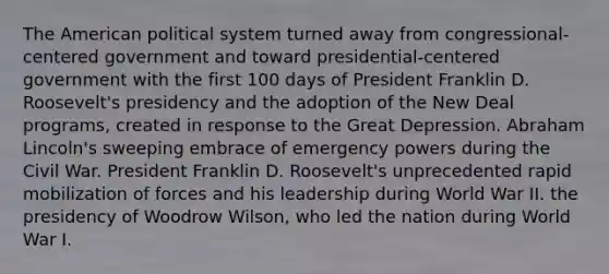 The American political system turned away from congressional-centered government and toward presidential-centered government with the first 100 days of President Franklin D. Roosevelt's presidency and the adoption of the New Deal programs, created in response to the Great Depression. Abraham Lincoln's sweeping embrace of emergency powers during the Civil War. President Franklin D. Roosevelt's unprecedented rapid mobilization of forces and his leadership during World War II. the presidency of Woodrow Wilson, who led the nation during World War I.