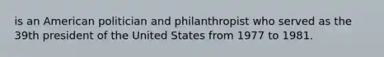 is an American politician and philanthropist who served as the 39th president of the United States from 1977 to 1981.