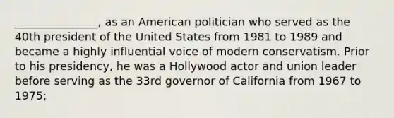 _______________, as an American politician who served as the 40th president of the United States from 1981 to 1989 and became a highly influential voice of modern conservatism. Prior to his presidency, he was a Hollywood actor and union leader before serving as the 33rd governor of California from 1967 to 1975;