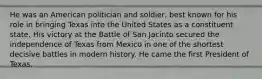 He was an American politician and soldier, best known for his role in bringing Texas into the United States as a constituent state. His victory at the Battle of San Jacinto secured the independence of Texas from Mexico in one of the shortest decisive battles in modern history. He came the first President of Texas.