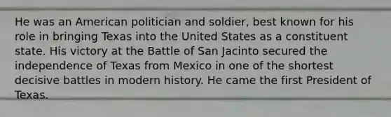 He was an American politician and soldier, best known for his role in bringing Texas into the United States as a constituent state. His victory at the Battle of San Jacinto secured the independence of Texas from Mexico in one of the shortest decisive battles in modern history. He came the first President of Texas.