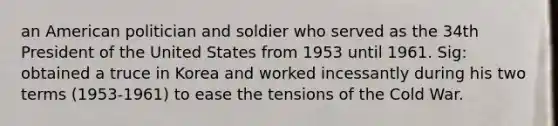 an American politician and soldier who served as the 34th President of the United States from 1953 until 1961. Sig: obtained a truce in Korea and worked incessantly during his two terms (1953-1961) to ease the tensions of the Cold War.