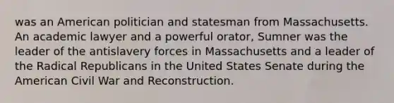 was an American politician and statesman from Massachusetts. An academic lawyer and a powerful orator, Sumner was the leader of the antislavery forces in Massachusetts and a leader of the Radical Republicans in the United States Senate during the American Civil War and Reconstruction.