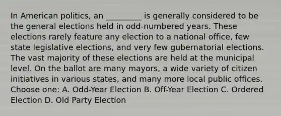 In American politics, an _________ is generally considered to be the general elections held in odd-numbered years. These elections rarely feature any election to a national office, few state legislative elections, and very few gubernatorial elections. The vast majority of these elections are held at the municipal level. On the ballot are many mayors, a wide variety of citizen initiatives in various states, and many more local public offices. Choose one: A. Odd-Year Election B. Off-Year Election C. Ordered Election D. Old Party Election