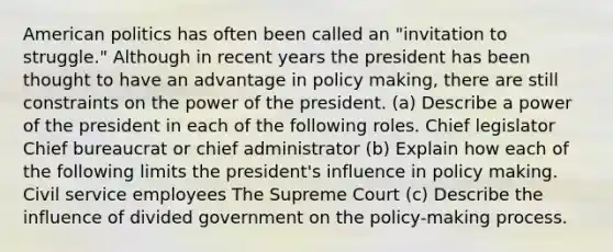 American politics has often been called an "invitation to struggle." Although in recent years the president has been thought to have an advantage in policy making, there are still constraints on the power of the president. (a) Describe a power of the president in each of the following roles. Chief legislator Chief bureaucrat or chief administrator (b) Explain how each of the following limits the president's influence in policy making. Civil service employees The Supreme Court (c) Describe the influence of divided government on the policy-making process.