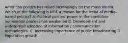 American politics has relied increasingly on the mass media. Which of the following is NOT a reason for the trend of media-based politics? A. Political parties' power in the candidate nomination process has weakened B. Development and widespread adoption of information / communication technologies. C. Increasing importance of public broadcasting D. Population growth.