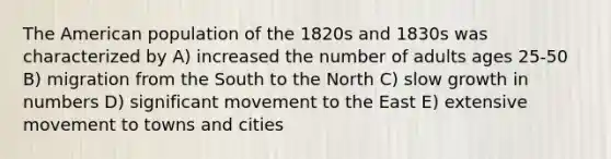 <a href='https://www.questionai.com/knowledge/keiVE7hxWY-the-american' class='anchor-knowledge'>the american</a> population of the 1820s and 1830s was characterized by A) increased the number of adults ages 25-50 B) migration from the South to the North C) slow growth in numbers D) significant movement to the East E) extensive movement to towns and cities