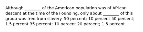 Although ________ of the American population was of African descent at the time of the Founding, only about ________ of this group was free from slavery. 50 percent; 10 percent 50 percent; 1.5 percent 35 percent; 10 percent 20 percent; 1.5 percent