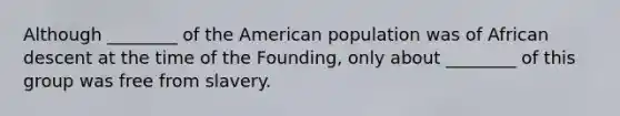 Although ________ of the American population was of African descent at the time of the Founding, only about ________ of this group was free from slavery.