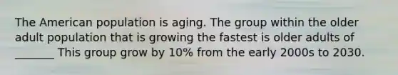 The American population is aging. The group within the older adult population that is growing the fastest is older adults of _______ This group grow by 10% from the early 2000s to 2030.