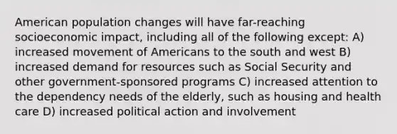 American population changes will have far-reaching socioeconomic impact, including all of the following except: A) increased movement of Americans to the south and west B) increased demand for resources such as Social Security and other government-sponsored programs C) increased attention to the dependency needs of the elderly, such as housing and health care D) increased political action and involvement