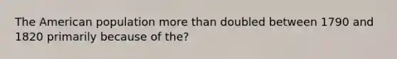 The American population more than doubled between 1790 and 1820 primarily because of the?
