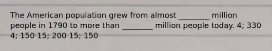 The American population grew from almost ________ million people in 1790 to more than ________ million people today. 4; 330 4; 150 15; 200 15; 150