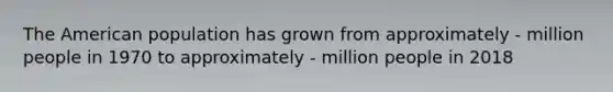The American population has grown from approximately - million people in 1970 to approximately - million people in 2018
