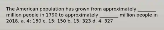 The American population has grown from approximately ________ million people in 1790 to approximately ________ million people in 2018. a. 4; 150 c. 15; 150 b. 15; 323 d. 4; 327