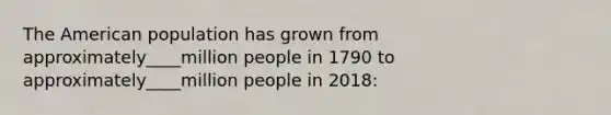 The American population has grown from approximately____million people in 1790 to approximately____million people in 2018: