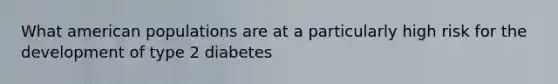 What american populations are at a particularly high risk for the development of type 2 diabetes