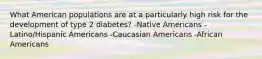 What American populations are at a particularly high risk for the development of type 2 diabetes? -Native Americans -Latino/Hispanic Americans -Caucasian Americans -African Americans