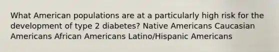 What American populations are at a particularly high risk for the development of type 2 diabetes? <a href='https://www.questionai.com/knowledge/k3QII3MXja-native-americans' class='anchor-knowledge'>native americans</a> Caucasian Americans <a href='https://www.questionai.com/knowledge/kktT1tbvGH-african-americans' class='anchor-knowledge'>african americans</a> Latino/<a href='https://www.questionai.com/knowledge/kunkkmOH9Z-hispanic-americans' class='anchor-knowledge'>hispanic americans</a>