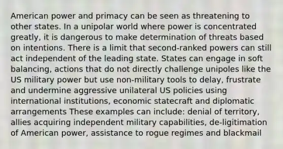 American power and primacy can be seen as threatening to other states. In a unipolar world where power is concentrated greatly, it is dangerous to make determination of threats based on intentions. There is a limit that second-ranked powers can still act independent of the leading state. States can engage in soft balancing, actions that do not directly challenge unipoles like the US military power but use non-military tools to delay, frustrate and undermine aggressive unilateral US policies using international institutions, economic statecraft and diplomatic arrangements These examples can include: denial of territory, allies acquiring independent military capabilities, de-ligitimation of American power, assistance to rogue regimes and blackmail