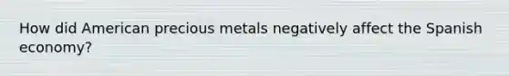 How did American precious metals negatively affect the Spanish economy?