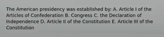 The American presidency was established by: A. Article I of the Articles of Confederation B. Congress C. the Declaration of Independence D. Article II of the Constitution E. Article III of the Constitution