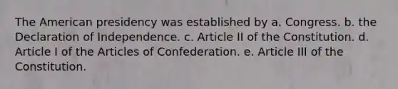 The American presidency was established by a. Congress. b. the Declaration of Independence. c. Article II of the Constitution. d. Article I of the Articles of Confederation. e. Article III of the Constitution.