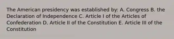 The American presidency was established by: A. Congress B. the Declaration of Independence C. Article I of the Articles of Confederation D. Article II of the Constitution E. Article III of the Constitution