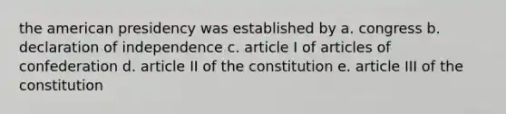 the american presidency was established by a. congress b. declaration of independence c. article I of articles of confederation d. article II of the constitution e. article III of the constitution