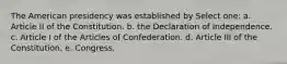 The American presidency was established by Select one: a. Article II of the Constitution. b. the Declaration of Independence. c. Article I of the Articles of Confederation. d. Article III of the Constitution. e. Congress.