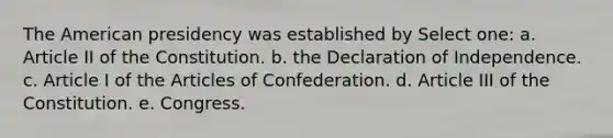 The American presidency was established by Select one: a. Article II of the Constitution. b. the Declaration of Independence. c. Article I of the Articles of Confederation. d. Article III of the Constitution. e. Congress.