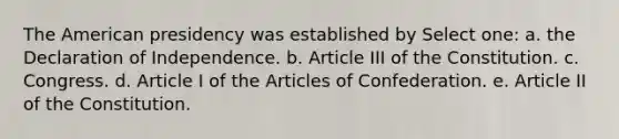 The American presidency was established by Select one: a. the Declaration of Independence. b. Article III of the Constitution. c. Congress. d. Article I of the Articles of Confederation. e. Article II of the Constitution.