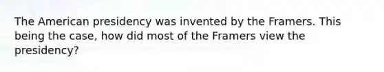 The American presidency was invented by the Framers. This being the case, how did most of the Framers view the presidency?