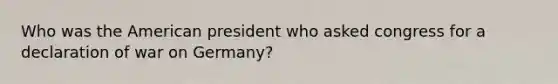 Who was the American president who asked congress for a declaration of war on Germany?