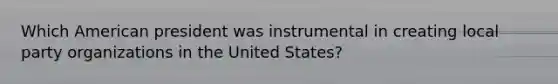 Which American president was instrumental in creating local party organizations in the United States?