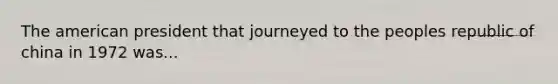 The american president that journeyed to the peoples republic of china in 1972 was...