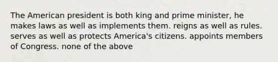 The American president is both king and prime minister, he makes laws as well as implements them. reigns as well as rules. serves as well as protects America's citizens. appoints members of Congress. none of the above