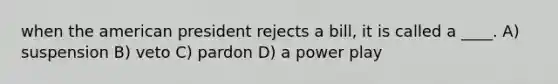 when the american president rejects a bill, it is called a ____. A) suspension B) veto C) pardon D) a power play