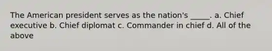 The American president serves as the nation's _____. a. Chief executive b. Chief diplomat c. Commander in chief d. All of the above