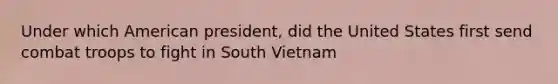 Under which American president, did the United States first send combat troops to fight in South Vietnam