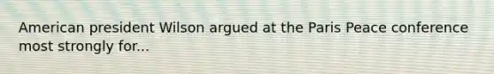 American president Wilson argued at the Paris Peace conference most strongly for...