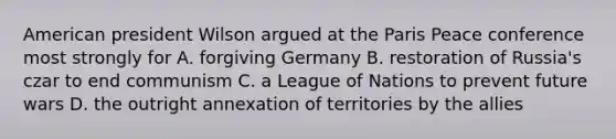 American president Wilson argued at the Paris Peace conference most strongly for A. forgiving Germany B. restoration of Russia's czar to end communism C. a League of Nations to prevent future wars D. the outright annexation of territories by the allies