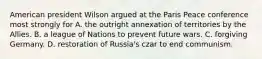 American president Wilson argued at the Paris Peace conference most strongly for A. the outright annexation of territories by the Allies. B. a league of Nations to prevent future wars. C. forgiving Germany. D. restoration of Russia's czar to end communism.