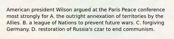 American president Wilson argued at the Paris Peace conference most strongly for A. the outright annexation of territories by the Allies. B. a league of Nations to prevent future wars. C. forgiving Germany. D. restoration of Russia's czar to end communism.