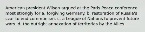 American president Wilson argued at the Paris Peace conference most strongly for a. forgiving Germany. b. restoration of Russia's czar to end communism. c. a League of Nations to prevent future wars. d. the outright annexation of territories by the Allies.