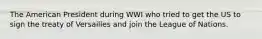 The American President during WWI who tried to get the US to sign the treaty of Versailles and join the League of Nations.